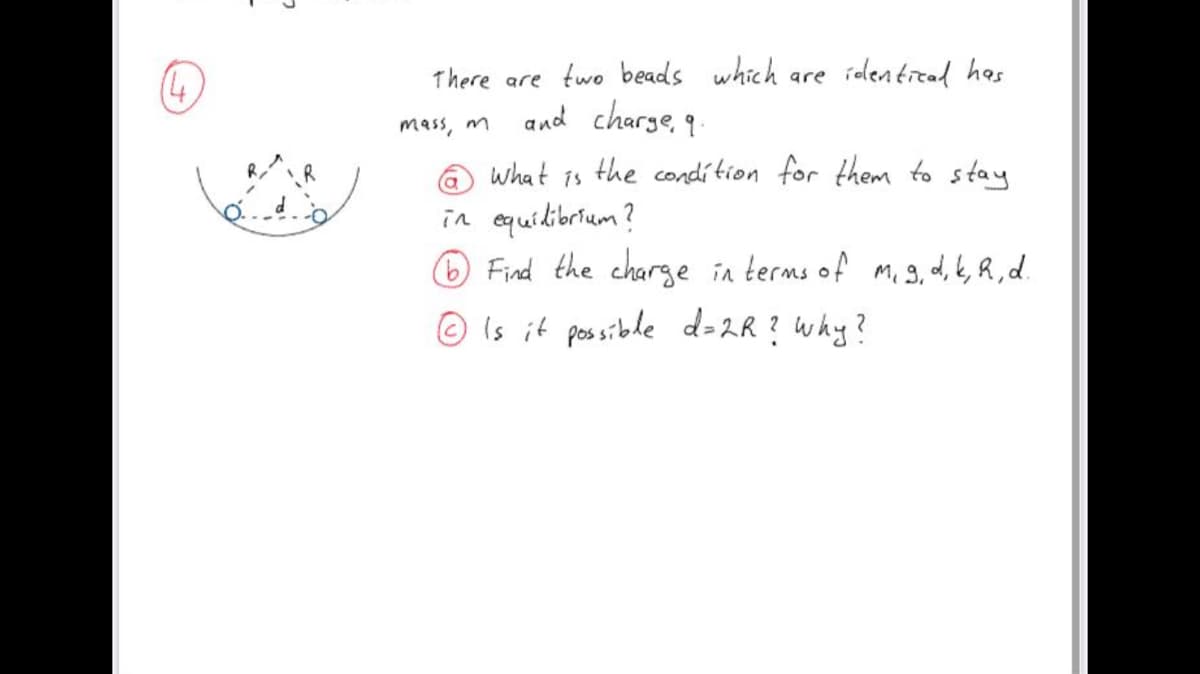 There are two beads which are iolentread has
and charge,
mass, m
9.
what is the condítion for them to stay
in cquidibrium ?
Find the charge in terms of m. 3, d, k, R , d.
R
© is it possible d=2R ? why?
