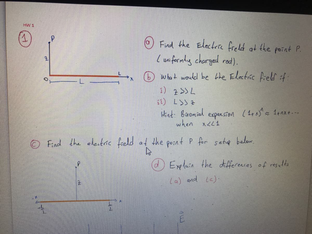 HW 1
T.
O Find the Electrie freld at the point P.
L uniformly charged rod).
O whot would be bhe Elatric fieldf
i) 2>>L
11) L>) 7
Hint: Binomial
when x<<1
expansion
* 1nx+. --
O Find the edeitric fredd at the porat P for setup below.
dExelain the differences of results
La) and (6)-
