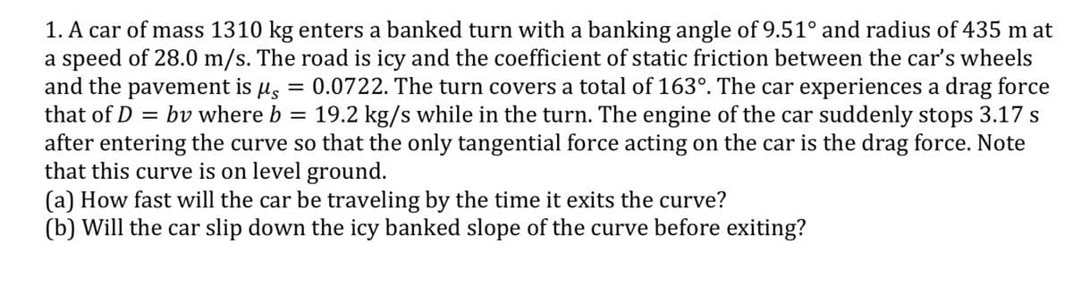 1. A car of mass 1310 kg enters a banked turn with a banking angle of 9.51° and radius of 435 m at
a speed of 28.0 m/s. The road is icy and the coefficient of static friction between the car's wheels
and the pavement is µs
that of D = bv where b = 19.2 kg/s while in the turn. The engine of the car suddenly stops 3.17 s
after entering the curve so that the only tangential force acting on the car is the drag force. Note
that this curve is on level ground.
(a) How fast will the car be traveling by the time it exits the curve?
(b) Will the car slip down the icy banked slope of the curve before exiting?
= 0.0722. The turn covers a total of 163°. The car experiences a drag force
