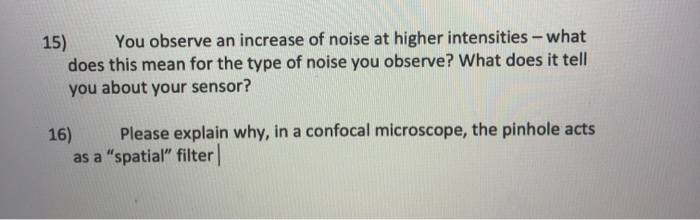 You observe an increase of noise at higher intensities – what
15)
does this mean for the type of noise you observe? What does it tell
you about your sensor?
16)
Please explain why, in a confocal microscope, the pinhole acts
as a "spatial" filter
