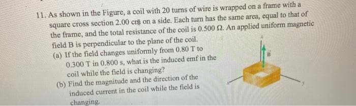 11. As shown in the Figure, a coil with 20 turns of wire is wrapped on a frame with a
square cross section 2.00 cm on a side. Each turn has the same area, equal to that of
the frame, and the total resistance of the coil is 0.5002. An applied uniform magnetic
field B is perpendicular to the plane of the coil.
(a) If the field changes uniformly from 0.80 T to
0.300 T in 0.800 s, what is the induced emf in the
coil while the field is changing?
(b) Find the magnitude and the direction of the
induced current in the coil while the field is
changing.
