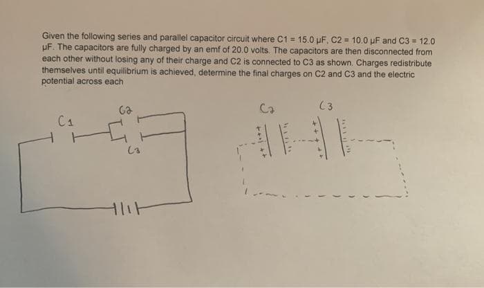 Given the following series and parallel capacitor circuit where C1 = 15.0 pF, C2 = 10.0 pF and C3 = 12.0
uF. The capacitors are fully charged by an emf of 20.0 volts. The capacitors are then disconnected from
each other without losing any of their charge and C2 is connected to C3 as shown. Charges redistribute
themselves until equilibrium is achieved, determine the final charges on C2 and C3 and the electric
potential across each
%3!
Ca
(3
C1
