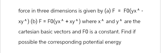 force in three dimensions is given by (a) F= FO(yx^.
xy^) (b) F= FO(yx^ + xy^) where x^ and y^ are the
cartesian basic vectors and FO is a constant. Find if
possible the corresponding potential energy