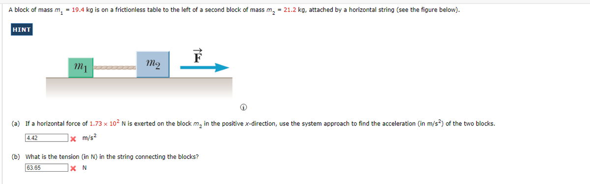 A block of mass m₂ = 19.4 kg is on a frictionless table to the left of a second block of mass m₂ = 21.2 kg, attached by a horizontal string (see the figure below).
HINT
m1
m2
(a) If a horizontal force of 1.73 x 10² N is exerted on the block m₂ in the positive x-direction, use the system approach to find the acceleration (in m/s²) of the two blocks.
4.42
x m/s²
(b) What is the tension (in N) in the string connecting the blocks?
63.65
x N