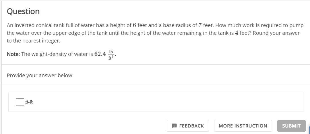 Question
An inverted conical tank full of water has a height of 6 feet and a base radius of 7 feet. How much work is required to pump
the water over the upper edge of the tank until the height of the water remaining in the tank is 4 feet? Round your answer
to the nearest integer.
Note: The weight-density of water is 62.4
Provide your answer below:
ft-lb
lb
ft ³*
FEEDBACK
MORE INSTRUCTION
SUBMIT