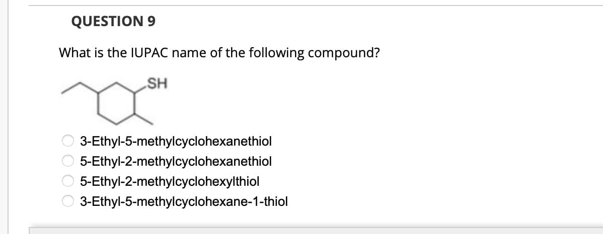 QUESTION 9
What is the IUPAC name of the following compound?
0000
SH
SH
3-Ethyl-5-methylcyclohexanethiol
5-Ethyl-2-methylcyclohexanethiol
5-Ethyl-2-methylcyclohexylthiol
3-Ethyl-5-methylcyclohexane-1-thiol