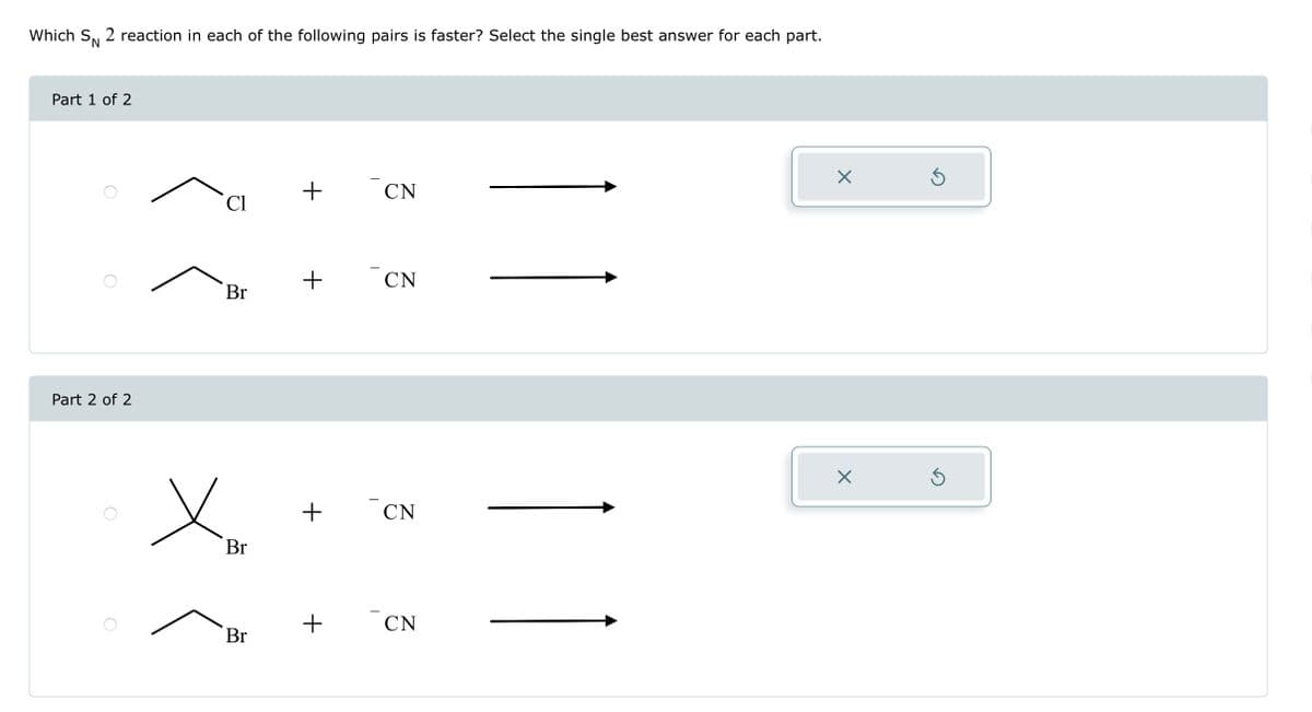 Which SN 2 reaction in each of the following pairs is faster? Select the single best answer for each part.
Part 1 of 2
Part 2 of 2
C1
Br
x
Br
Br
+
+
+
+
T
CN
CN
CN
CN
X
X
Ś
5