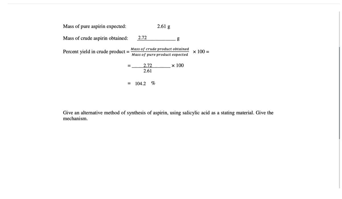 Mass of pure aspirin expected:
Mass of crude aspirin obtained:
Percent yield in crude product =
=
2.72
=
Mass of crude product obtained
Mass of pure product expected
x 100
2.72
2.61
2.61 g
104.2 %
g
x 100 =
Give an alternative method of synthesis of aspirin, using salicylic acid as a stating material. Give the
mechanism.