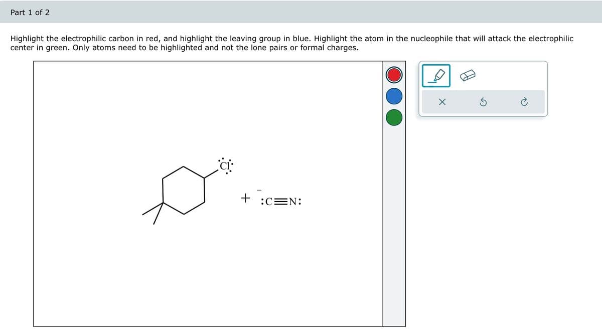 Part 1 of 2
Highlight the electrophilic carbon in red, and highlight the leaving group in blue. Highlight the atom in the nucleophile that will attack the electrophilic
center in green. Only atoms need to be highlighted and not the lone pairs or formal charges.
+
:C=N:
X
Ś