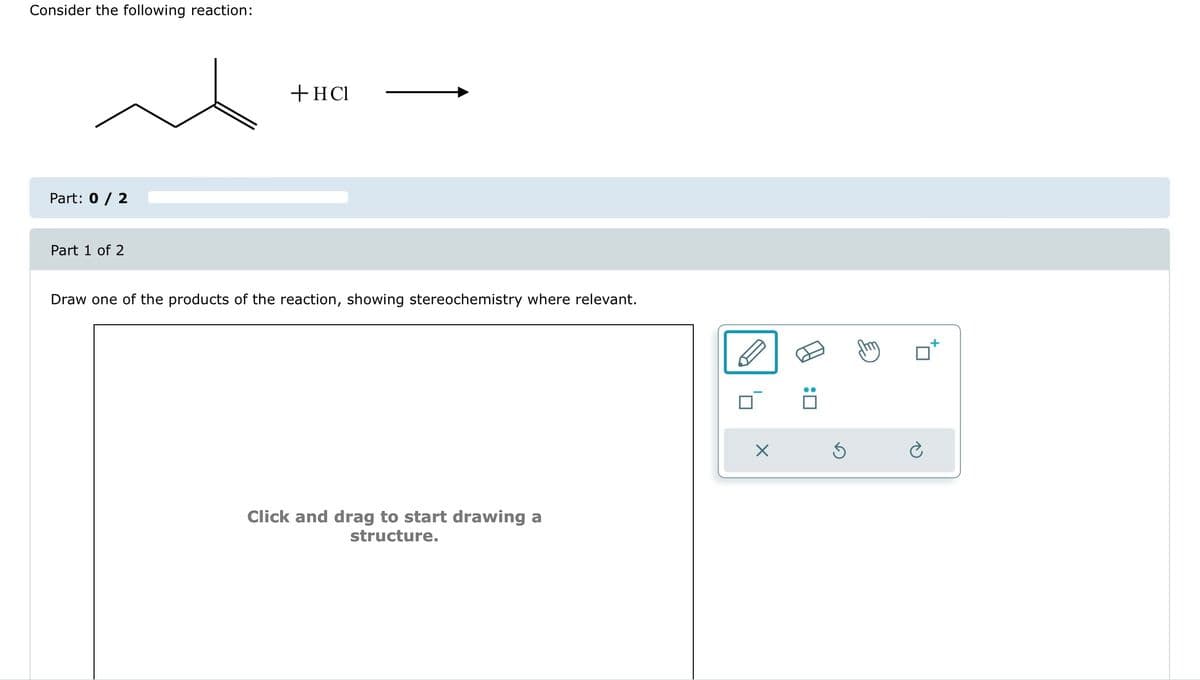 Consider the following reaction:
Part: 0 / 2
Part 1 of 2
+ HCI
Draw one of the products of the reaction, showing stereochemistry where relevant.
Click and drag to start drawing a
structure.
X
:0
Ś