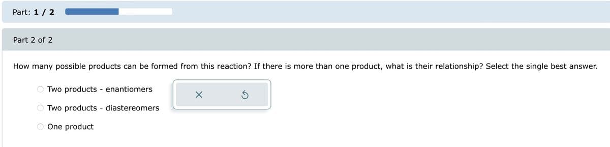 Part: 1 / 2
Part 2 of 2
How many possible products can be formed from this reaction? If there is more than one product, what is their relationship? Select the single best answer.
O
O
Two products - enantiomers
Two products - diastereomers
One product
X
S