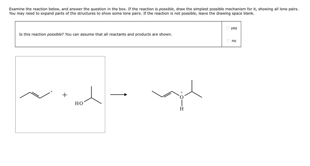 Examine the reaction below, and answer the question in the box. If the reaction is possible, draw the simplest possible mechanism for it, showing all lone pairs.
You may need to expand parts of the structures to show some lone pairs. If the reaction is not possible, leave the drawing space blank.
Is this reaction possible? You can assume that all reactants and products are shown.
+
+
HO
TOIH
+
Η
O
yes
no