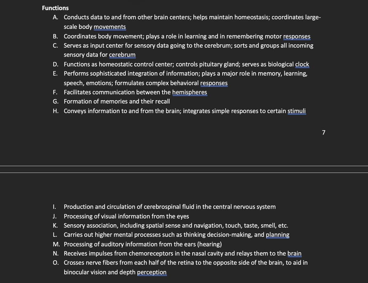 Functions
A. Conducts data to and from other brain centers; helps maintain homeostasis; coordinates large-
scale body movements
B. Coordinates body movement; plays a role in learning and in remembering motor responses
C. Serves as input center for sensory data going to the cerebrum; sorts and groups all incoming
sensory data for cerebrum
D. Functions as homeostatic control center; controls pituitary gland; serves as biological clock
E. Performs sophisticated integration of information; plays a major role in memory, learning,
speech, emotions; formulates complex behavioral responses
F. Facilitates communication between the hemispheres
G. Formation of memories and their recall
H. Conveys information to and from the brain; integrates simple responses to certain stimuli
I.
Production and circulation of cerebrospinal fluid in the central nervous system
J. Processing of visual information from the eyes
K. Sensory association, including spatial sense and navigation, touch, taste, smell, etc.
L. Carries out higher mental processes such as thinking decision-making, and planning
M. Processing of auditory information from the ears (hearing)
N. Receives impulses from chemoreceptors in the nasal cavity and relays them to the brain
O. Crosses nerve fibers from each half of the retina to the opposite side of the brain, to aid in
binocular vision and depth perception
7