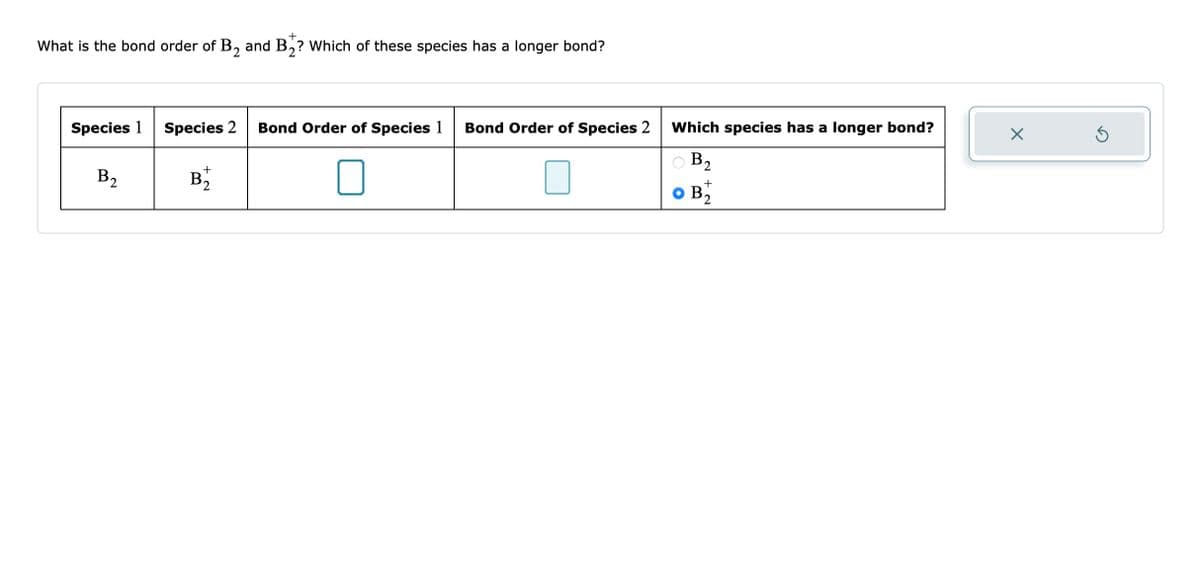 +
What is the bond order of B₂ and B₂? Which of these species has a longer bond?
Species 1
B2₂
Species 2
+
B₂2
Bond Order of Species 1 Bond Order of Species 2 Which species has a longer bond?
B2
+
2
X