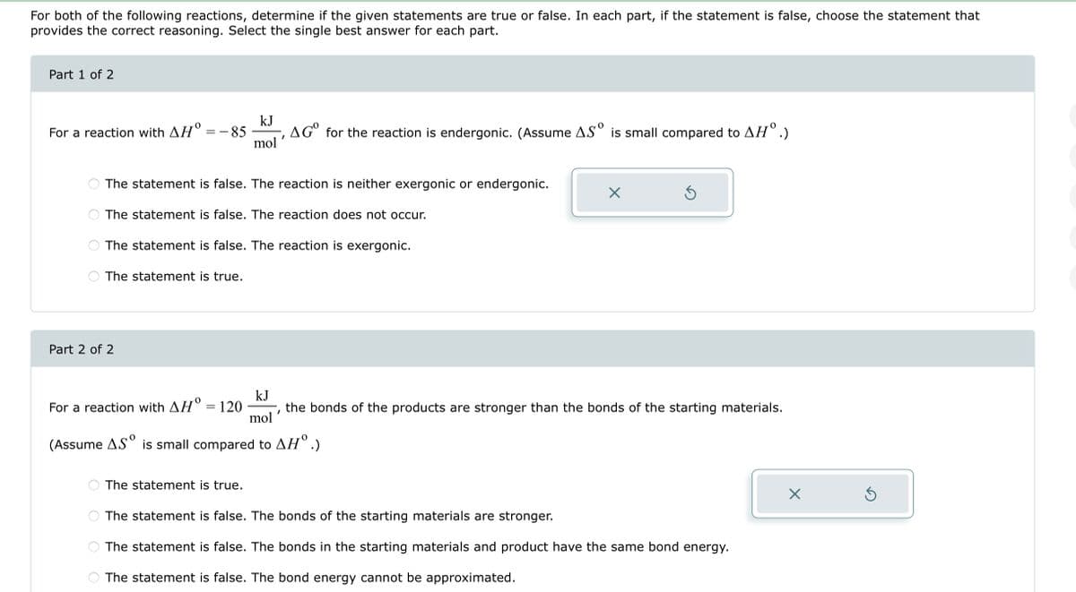 For both of the following reactions, determine if the given statements are true or false. In each part, if the statement is false, choose the statement that
provides the correct reasoning. Select the single best answer for each part.
Part 1 of 2
For a reaction with AH = -85 AGO for the reaction is endergonic. (Assume AS is small compared to AH°.)
O
The statement is true.
Part 2 of 2
OO
kJ
mol
The statement is false. The reaction is neither exergonic or endergonic.
The statement is false. The reaction does not occur.
The statement is false. The reaction is exergonic.
I
The statement is true.
X
For a reaction with AH° = 120
kJ
mol'
the bonds of the products are stronger than the bonds of the starting materials.
(Assume AS is small compared to AH°.)
S
The statement is false. The bonds of the starting materials are stronger.
The statement is false. The bonds in the starting materials and product have the same bond energy.
The statement is false. The bond energy cannot be approximated.
X
5