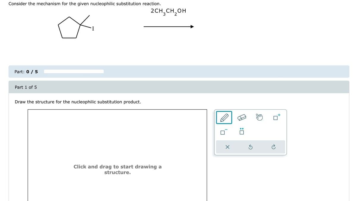 Consider the mechanism for the given nucleophilic substitution reaction.
Part: 0 / 5
Part 1 of 5
∞
Draw the structure for the nucleophilic substitution product.
2CH₂CH₂OH
Click and drag to start drawing a
structure.
:0
S