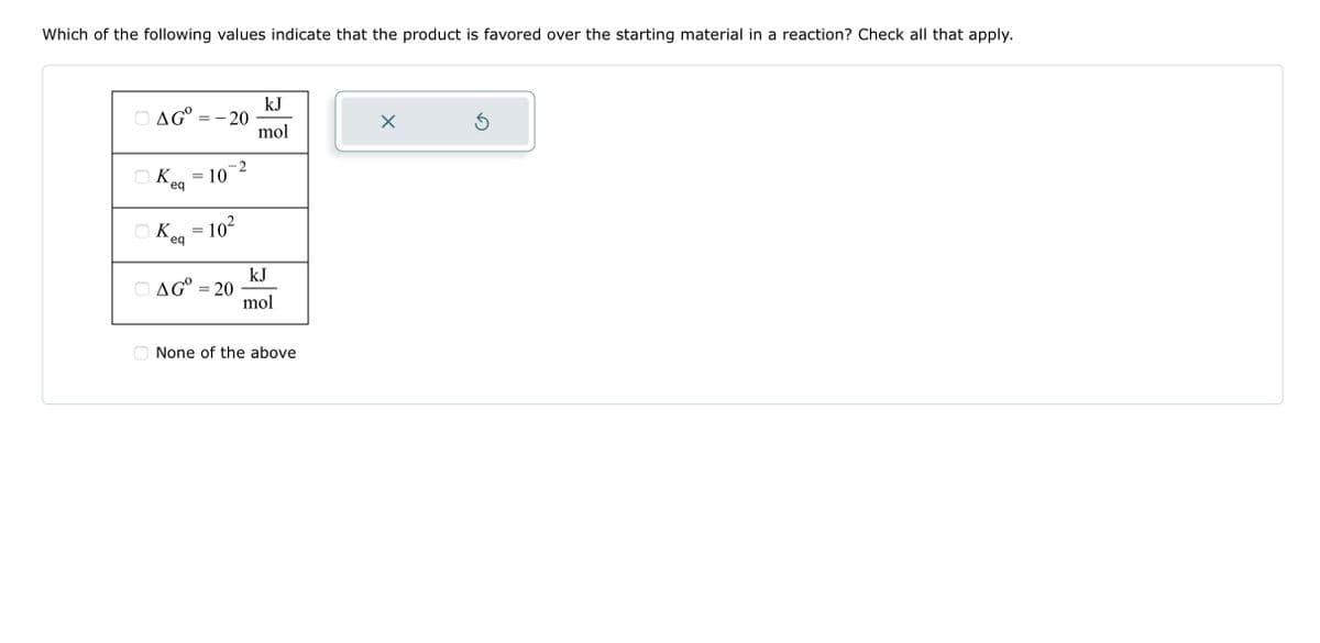 Which of the following values indicate that the product is favored over the starting material in a reaction? Check all that apply.
AG=
OK.
eq
K
eq
==
-20
-
= 10
=
-2
10²
AG = 20
kJ
mol
kJ
mol
None of the above