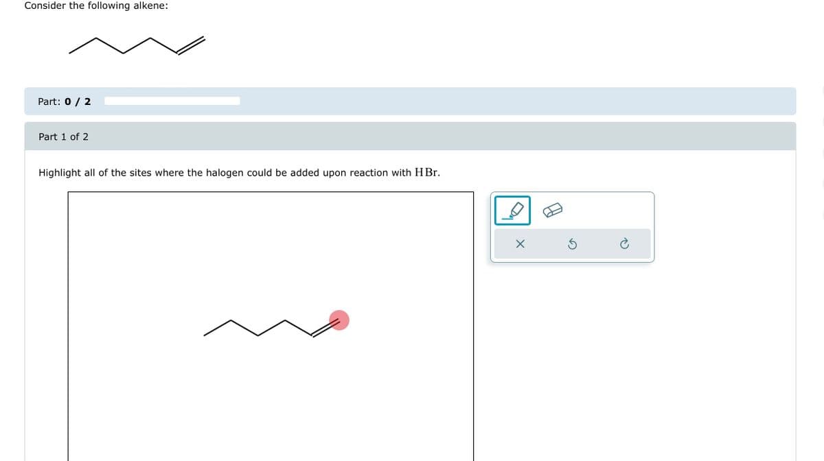 Consider the following alkene:
Part: 0 / 2
Part 1 of 2
Highlight all of the sites where the halogen could be added upon reaction with HBr.
X
Ś
Ć