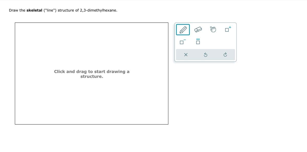 Draw the skeletal ("line") structure of 2,3-dimethylhexane.
Click and drag to start drawing a
structure.
X
:0
Ś