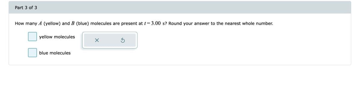 Part 3 of 3
How many A (yellow) and B (blue) molecules are present at t=3.00 s? Round your answer to the nearest whole number.
yellow molecules
blue molecules
X
Ś