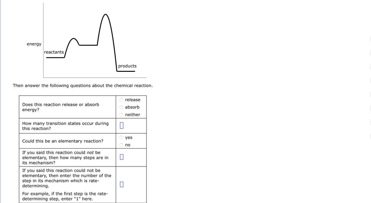 energy
reactants
Then answer the following questions about the chemical reaction.
Does this reaction release or absorb
energy?
How many transition states occur during
this reaction?
Could this be an elementary reaction?
If you said this reaction could not be
elementary, then how many steps are in
its mechanism?
If you said this reaction could not be
elementary, then enter the number of the
step in its mechanism which is rate-
determining.
products
For example, if the first step is the rate-
determining step, enter "1" here.
0
release
absorb
neither
yes
no