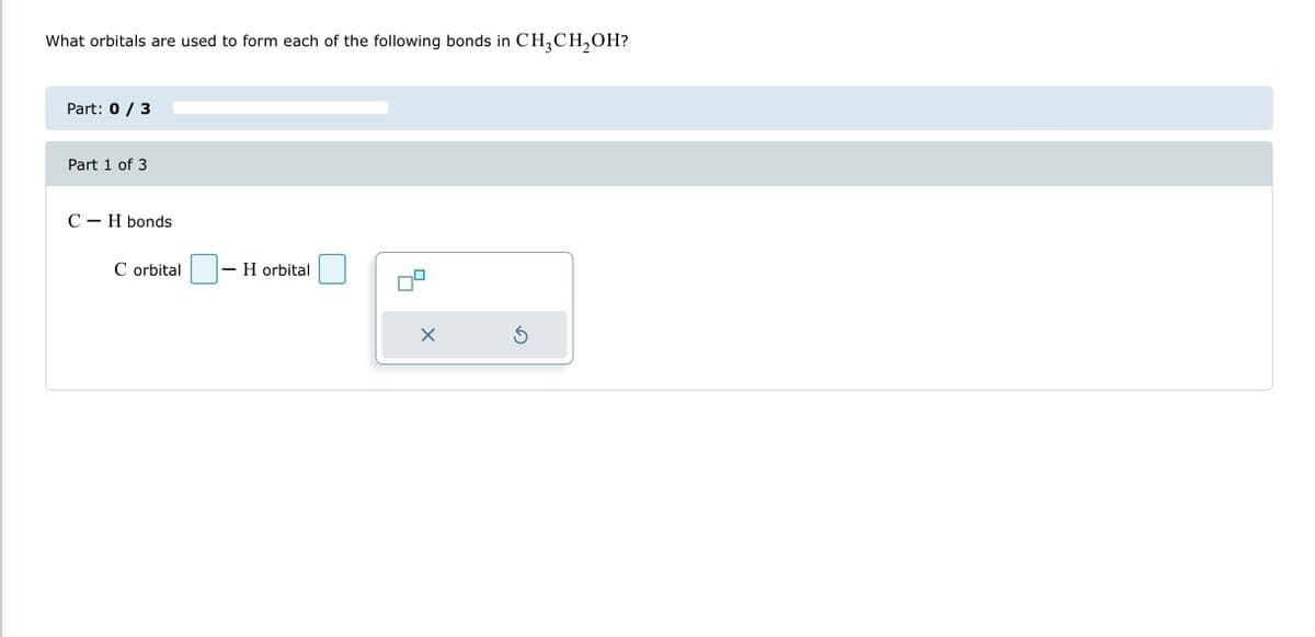What orbitals are used to form each of the following bonds in CH3CH₂OH?
Part: 0 / 3
Part 1 of 3
C-H bonds
C orbital
H orbital
X
Ś