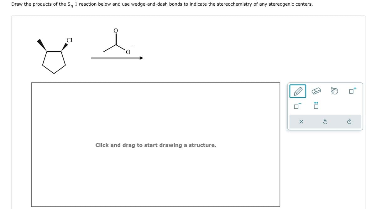 Draw the products of the SN 1 reaction below and use wedge-and-dash bonds to indicate the stereochemistry of any stereogenic centers.
Cl
O
Click and drag to start drawing a structure.
X
Ś
☐
Ć