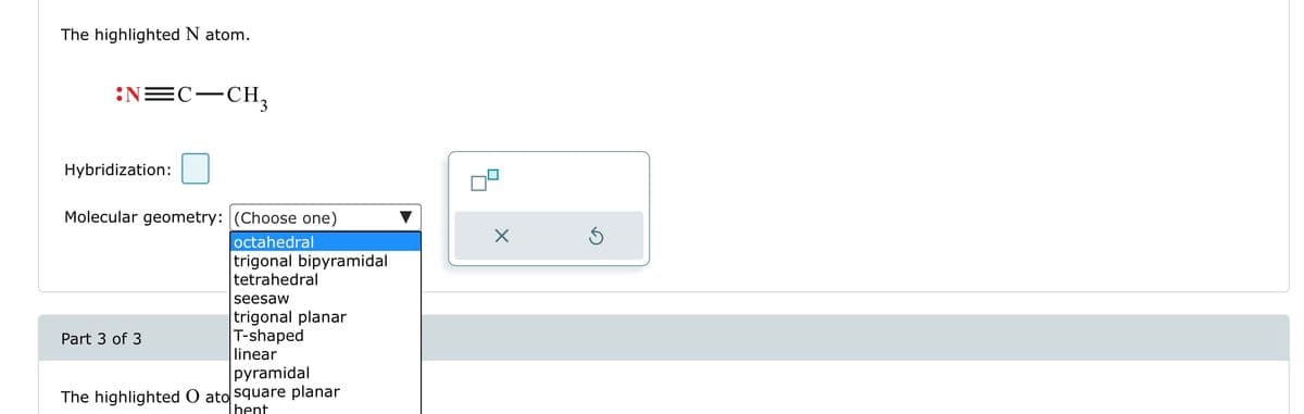 The highlighted N atom.
:N=C-CH₂
Hybridization:
Molecular geometry: (Choose one)
octahedral
trigonal bipyramidal
tetrahedral
Part 3 of 3
seesaw
trigonal planar
T-shaped
linear
pyramidal
The highlighted O ato square planar
Thent
X
Ś