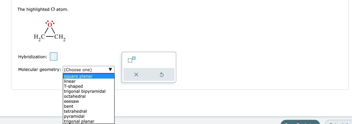 The highlighted O atom.
H₂C-CH₂
Hybridization:
Molecular geometry: (Choose one)
square planar
linear
T-shaped
trigonal bipyramidal
octahedral
seesaw
bent
tetrahedral
pyramidal
trigonal planar
X
