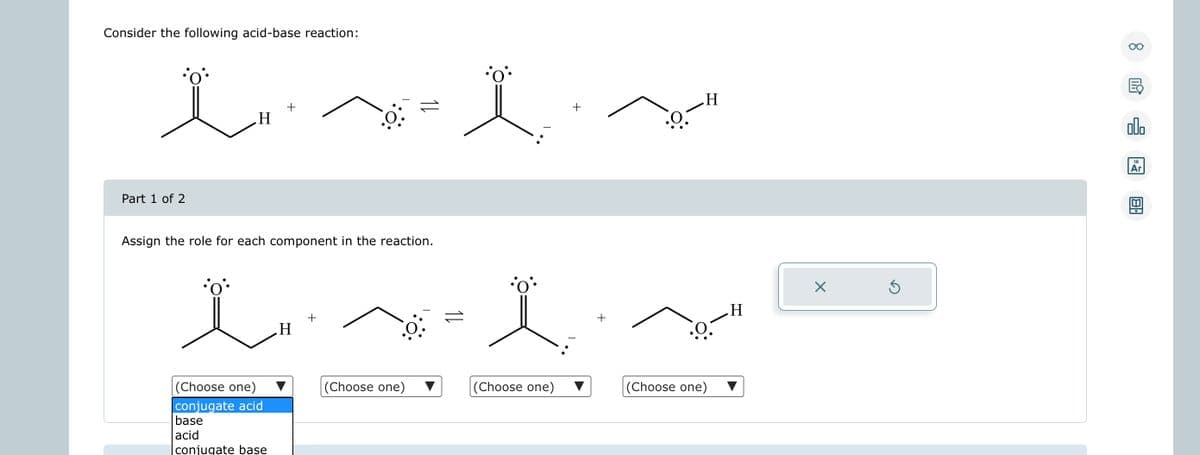 Consider the following acid-base reaction:
i Is
Ï
+
H
Part 1 of 2
+
Assign the role for each component in the reaction.
LÏ
(Choose one)
conjugate acid
base
acid
conjugate base
H
+
(Choose one)
(Choose one)
+
H
.0
(Choose one)
H
X
Ś
8
G
olo
18
Ar
BA