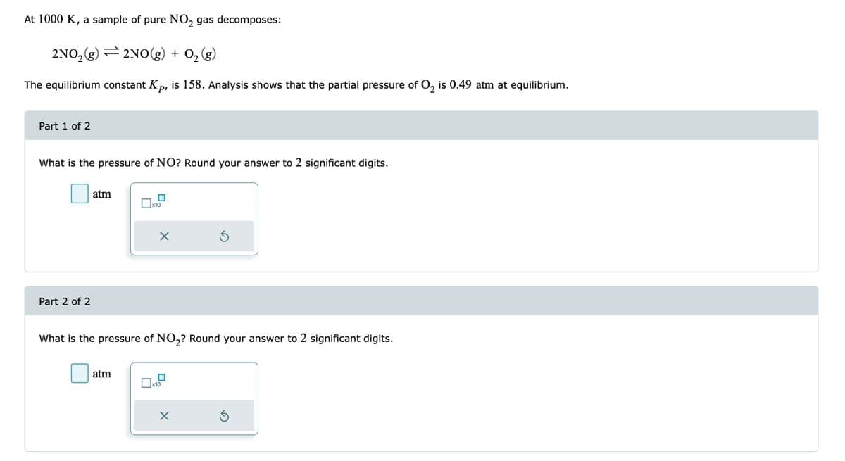 At 1000 K, a sample of pure NO₂ gas decomposes:
2NO₂(g)
2NO(g) + O₂(g)
The equilibrium constant Kp, is 158. Analysis shows that the partial pressure of O₂ is 0.49 atm at equilibrium.
Part 1 of 2
What is the pressure of NO? Round your answer to 2 significant digits.
Part 2 of 2
atm
x10
atm
X
What is the pressure of NO₂? Round your answer to 2 significant digits.
x10
Ś
X
Ś