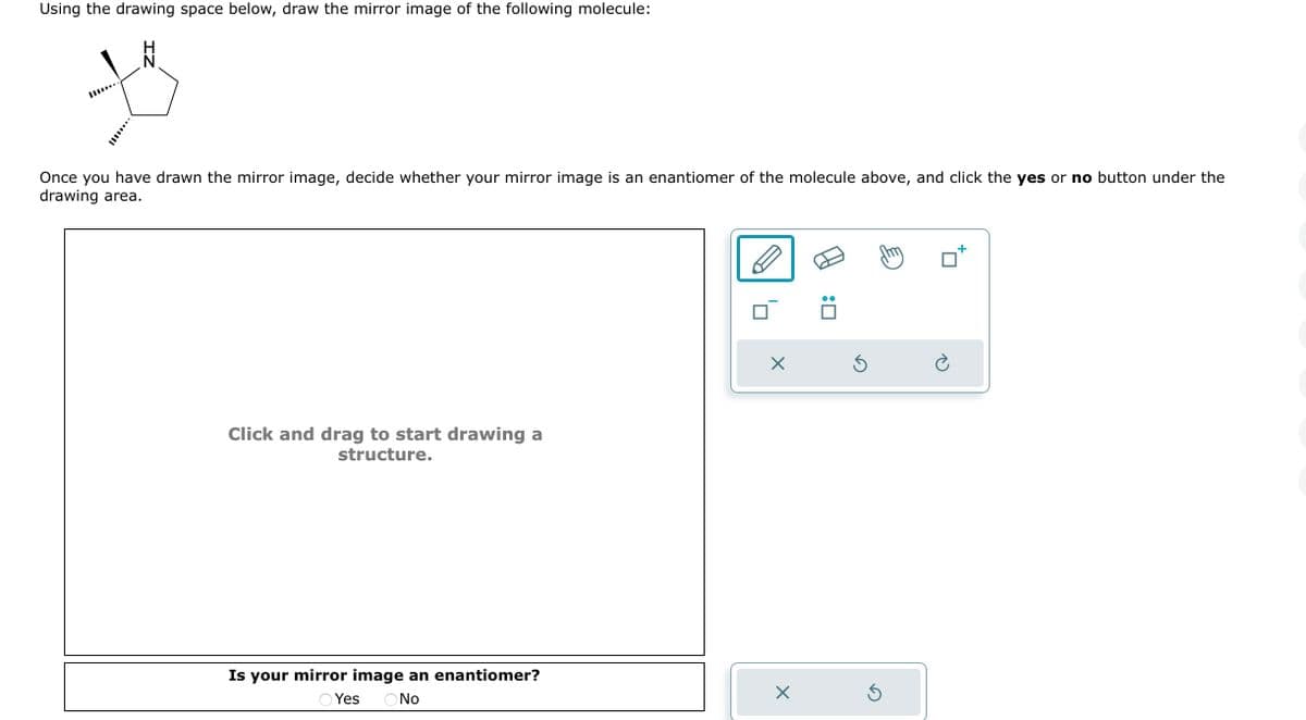 Using the drawing space below, draw the mirror image of the following molecule:
Once you have drawn the mirror image, decide whether your mirror image is an enantiomer of the molecule above, and click the yes or no button under the
drawing area.
Click and drag to start drawing a
structure.
Is your mirror image an enantiomer?
Yes ( No
X
X
:0
Ś
Ś