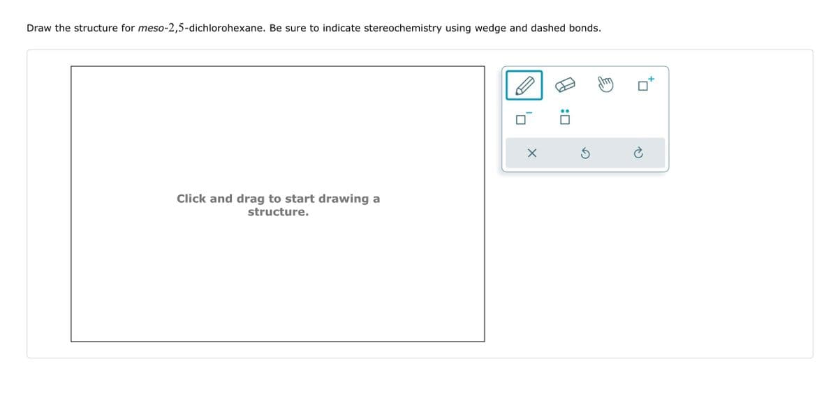 Draw the structure for meso-2,5-dichlorohexane. Be sure to indicate stereochemistry using wedge and dashed bonds.
Click and drag to start drawing a
structure.
X
:0
Ś
my