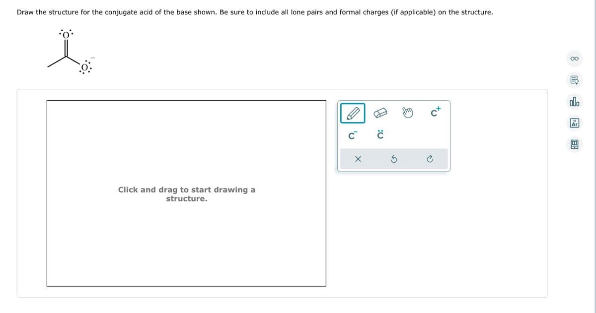 Draw the structure for the conjugate acid of the base shown. Be sure to include all lone pairs and formal charges (if applicable) on the structure.
•0°
La
Click and drag to start drawing a
structure.
C C
X
5
C+
Ć
8
쿵
olo
18
Ar
8.