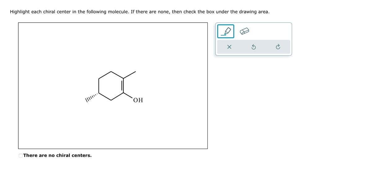 Highlight each chiral center in the following molecule. If there are none, then check the box under the drawing area.
||||……..
There are no chiral centers.
OH
X
3