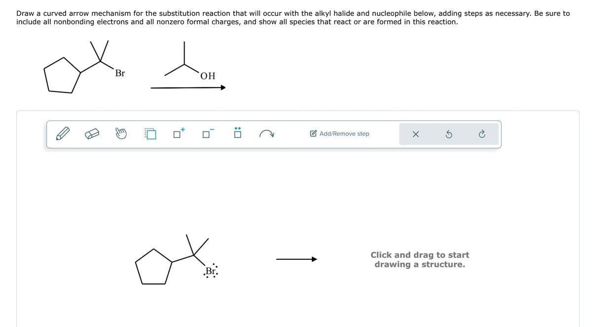 Draw a curved arrow mechanism for the substitution reaction that will occur with the alkyl halide and nucleophile below, adding steps as necessary. Be sure to
include all nonbonding electrons and all nonzero formal charges, and show all species that react or are formed in this reaction.
ox to
Br
OH
-
Br.
☐:
e
Add/Remove step
X
Ś
Click and drag to start
drawing a structure.