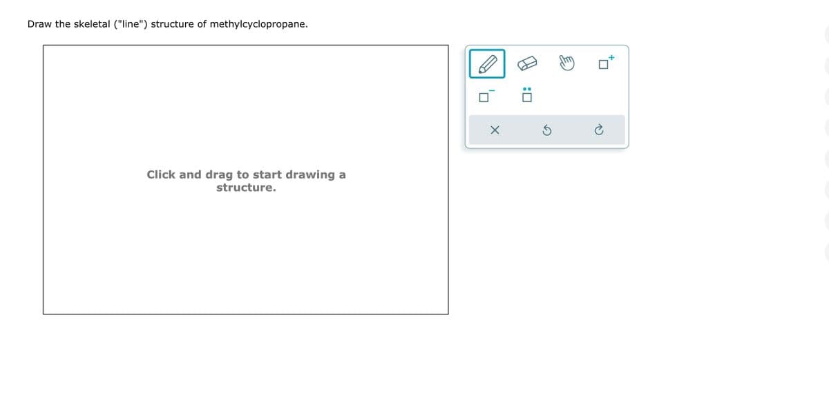 Draw the skeletal ("line") structure of methylcyclopropane.
Click and drag to start drawing a
structure.
X
:0