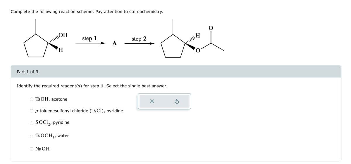 Complete the following reaction scheme. Pay attention to stereochemistry.
Part 1 of 3
ОН
...OH
H
TsOH, acetone
step 1
O SOCI₂, pyridine
TsOCH 3, water
NaOH
A
Identify the required reagent(s) for step 1. Select the single best answer.
p-toluenesulfonyl chloride (Ts C1), pyridine
step 2
de
|||
Ś