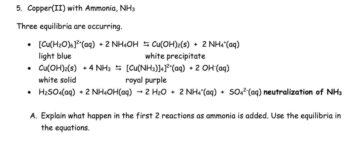 5. Copper(II) with Ammonia, NH3
Three equilibria are occurring.
⚫ [Cu(H2O)6]2+(aq) + 2 NH4OH Cu(OH)2(s)
.
light blue
•
white solid
+ 2 NH4*(aq)
white precipitate
Cu(OH)2(s) + 4 NH3 [Cu(NH3)]4] 2*(aq) + 2 OH-(aq)
royal purple
->
• H2SO4(aq) + 2 NH4OH(aq) → 2 H2O + 2 NH4+ (aq) + SO4² (aq) neutralization of NH3
NH4*(aq)
A. Explain what happen in the first 2 reactions as ammonia is added. Use the equilibria in
the equations.