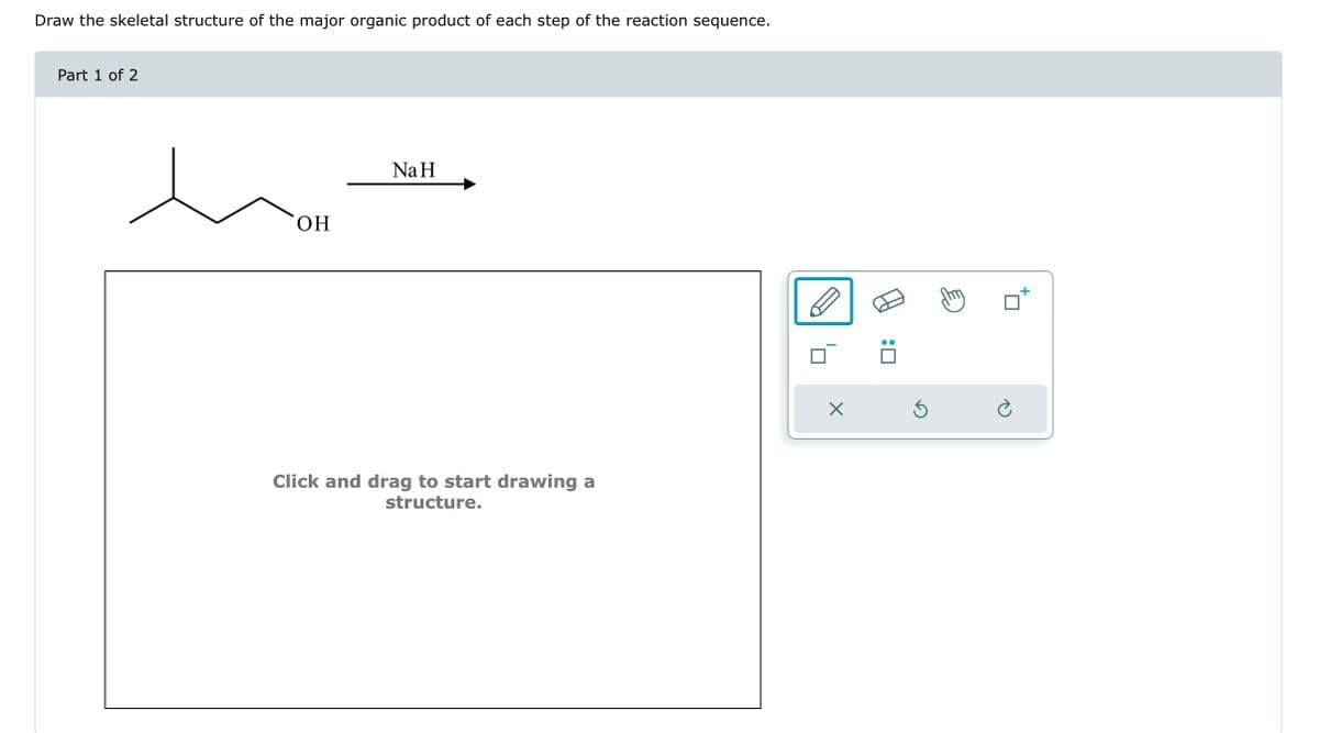 Draw the skeletal structure of the major organic product of each step of the reaction sequence.
Part 1 of 2
OH
Na H
Click and drag to start drawing a
structure.
X
:0