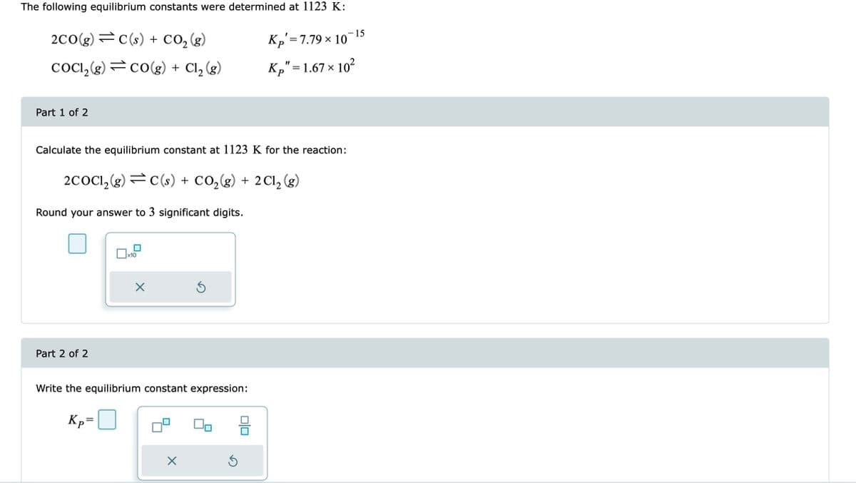 The following equilibrium constants were determined at 1123 K:
2CO(g) = C(s) + CO₂(g)
COC1₂(g) CO(g) + Cl₂ (g)
Part 1 of 2
Round your answer to 3 significant digits.
Calculate the equilibrium constant at 1123 K for the reaction:
2COC1₂(g) = C(s) + CO₂(g) + 2Cl₂ (g)
Part 2 of 2
x10
Kp=
X
Write the equilibrium constant expression:
X
Kp = 7.79 × 10
010
Kp" = 1.67 × 10²
X
15