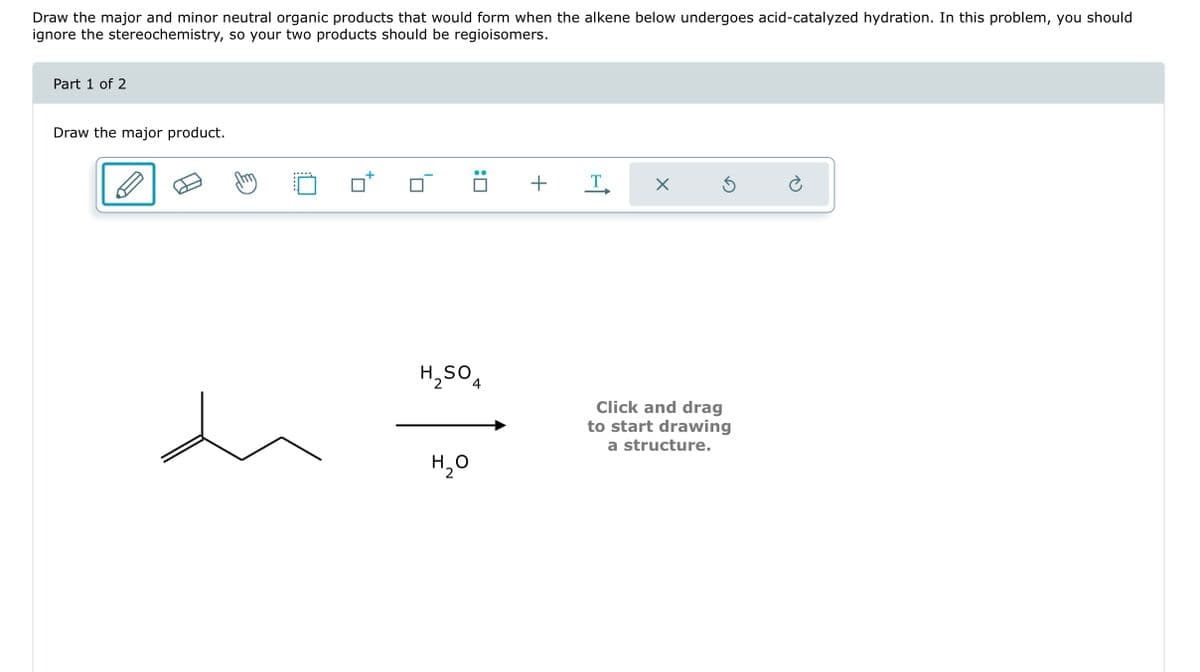 Draw the major and minor neutral organic products that would form when the alkene below undergoes acid-catalyzed hydration. In this problem, you should
ignore the stereochemistry, so your two products should be regioisomers.
Part 1 of 2
Draw the major product.
:0
H₂SO4
H₂O
+
T
X
Ś
Click and drag
to start drawing
a structure.