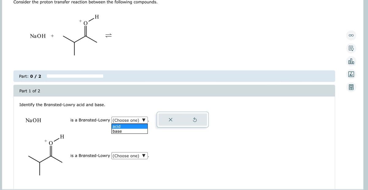 Consider the proton transfer reaction between the following compounds.
NaOH +
Part: 0 / 2
Part 1 of 2
Identify the Brønsted-Lowry acid and base.
NaOH
H
X₂
+
H
is a Brønsted-Lowry (Choose one)
acid
base
is a Brønsted-Lowry (Choose one) ▼
X
Ś
8
타
olo
18
Ar
BA