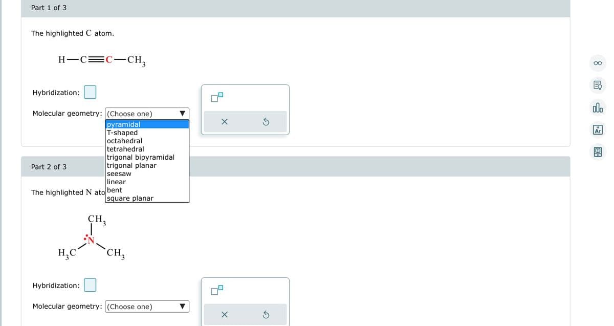 Part 1 of 3
The highlighted C atom.
H-C=C-CH₂
Hybridization:
Molecular geometry: (Choose one)
pyramidal
T-shaped
octahedral
tetrahedral
Part 2 of 3
The highlighted N ato
H₂C
Hybridization:
trigonal bipyramidal
trigonal planar
seesaw
linear
bent
square planar
CH 3
CH3
Molecular geometry: (Choose one)
X
X
5
Ś
8
E
olo
18
Ar