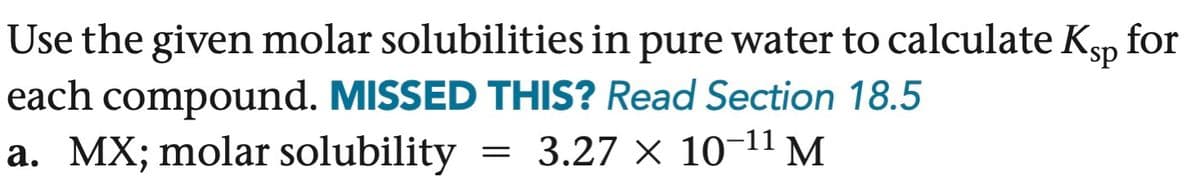 Use the given molar solubilities in pure water to calculate Ksp for
each compound. MISSED THIS? Read Section 18.5
a. MX; molar solubility
=
3.27 × 10-11 M