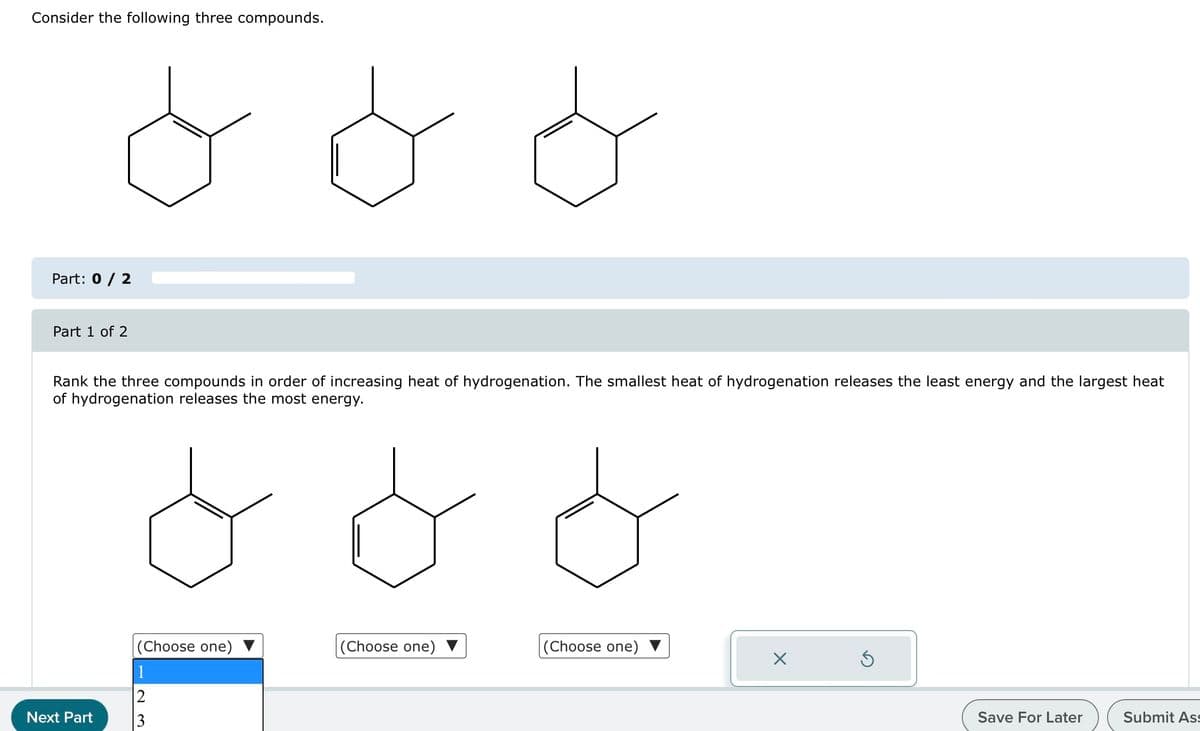 Consider the following three compounds.
ㅇㅇㅇ
Part: 0 / 2
Part 1 of 2
Rank the three compounds in order of increasing heat of hydrogenation. The smallest heat of hydrogenation releases the least energy and the largest heat
of hydrogenation releases the most energy.
ㅇㅇㅇ
Next Part
23
(Choose one)
(Choose one)
(Choose one)
1
Х
Save For Later
Submit Ass