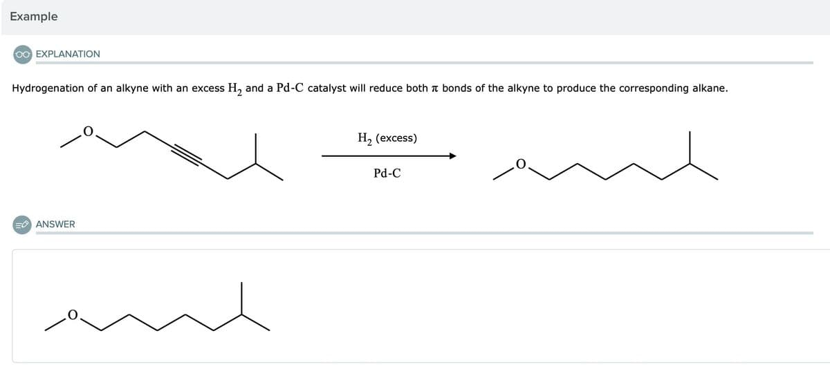 Example
OO EXPLANATION
Hydrogenation of an alkyne with an excess H2 and a Pd-C catalyst will reduce both π bonds of the alkyne to produce the corresponding alkane.
E ANSWER
H2 (excess)
Pd-C