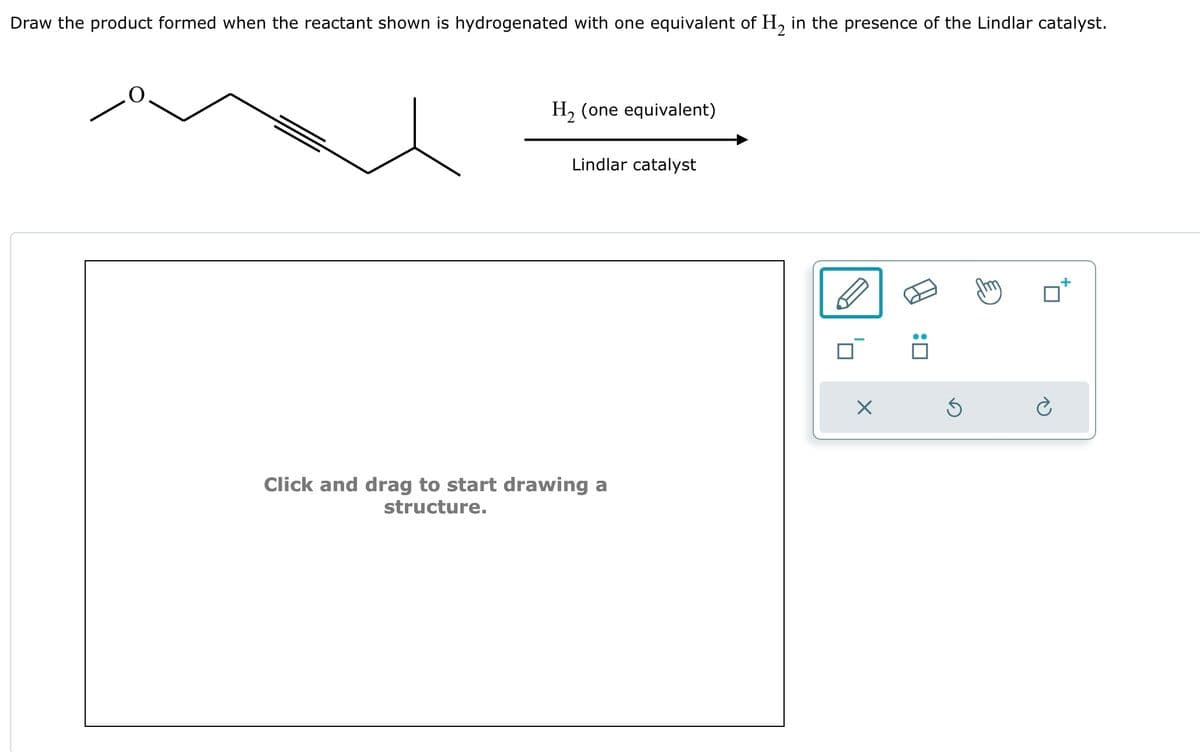 Draw the product formed when the reactant shown is hydrogenated with one equivalent of H2 in the presence of the Lindlar catalyst.
H2 (one equivalent)
Lindlar catalyst
Click and drag to start drawing a
structure.
☐
:
☑
⑤