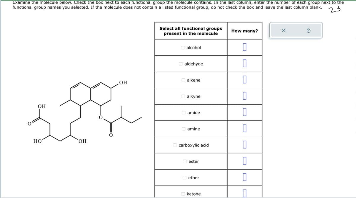 Examine the molecule below. Check the box next to each functional group the molecule contains. In the last column, enter the number of each group next to the
functional group names you selected. If the molecule does not contain a listed functional group, do not check the box and leave the last column blank.
23
OH
HO
OH
OH
Select all functional groups
present in the molecule
alcohol
aldehyde
alkene
alkyne
amide
amine
carboxylic acid
ester
ether
ketone
How many?
0
0
0