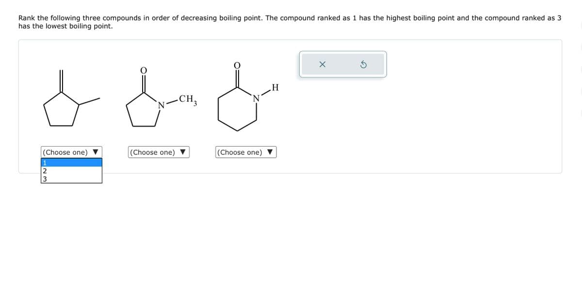 Rank the following three compounds in order of decreasing boiling point. The compound ranked as 1 has the highest boiling point and the compound ranked as 3
has the lowest boiling point.
od o
&
H
CH₂
N
(Choose one)
1
23
(Choose one)
(Choose one)
X
Ś